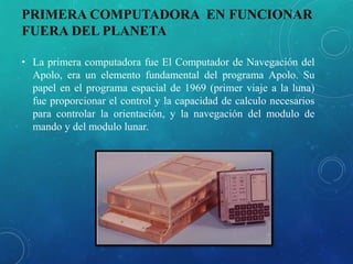 PRIMERA COMPUTADORA EN FUNCIONAR
FUERA DEL PLANETA
• La primera computadora fue El Computador de Navegación del
Apolo, era un elemento fundamental del programa Apolo. Su
papel en el programa espacial de 1969 (primer viaje a la luna)
fue proporcionar el control y la capacidad de calculo necesarios
para controlar la orientación, y la navegación del modulo de
mando y del modulo lunar.
 