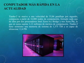 COMPUTADOR MÁS RÁPIDA EN LA
ACTUALIDAD
Tianhe-2 se mueve a una velocidad de 33,86 petaflops por segundo,
compuesta a partir de 16.000 nodos de computación, formado cada uno
de ellos por dos procesadores Intel Xeon Ivy Bridge y tres Xeon Phi, lo
que en suma supone 3,12 millones de núcleos de computación. Tianhe-2
tiene asimismo una memoria de sistema de 1,375 TiB y es capaz de
almacenar 12,4 PB.
 