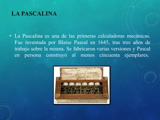 LA PASCALINA
• La Pascalina es una de las primeras calculadoras mecánicas.
Fue inventada por Blaise Pascal en 1645, tras tres años de
trabajo sobre la misma. Se fabricaron varias versiones y Pascal
en persona construyó al menos cincuenta ejemplares.
 