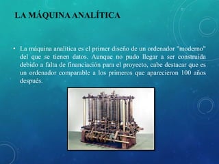 LA MÁQUINA ANALÍTICA
• La máquina analítica es el primer diseño de un ordenador "moderno"
del que se tienen datos. Aunque no pudo llegar a ser construida
debido a falta de financiación para el proyecto, cabe destacar que es
un ordenador comparable a los primeros que aparecieron 100 años
después.
 