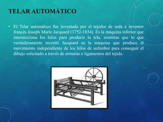 TELAR AUTOMÁTICO
• El Telar automático fue inventada por el tejedor de seda e inventor
francés Joseph Marie Jacquard (1752-1834). Es la máquina inferior que
intersecciona los hilos para producir la tela, mientras que lo que
verdaderamente inventó Jacquard es la máquina que produce el
movimiento independiente de los hilos de urdimbre para conseguir el
dibujo solicitado a través de armuras o ligamentos del tejido.
 