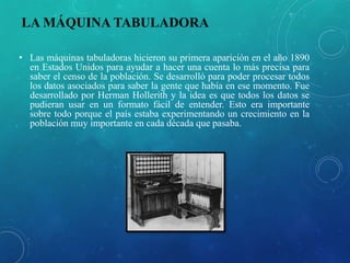 LA MÁQUINA TABULADORA
• Las máquinas tabuladoras hicieron su primera aparición en el año 1890
en Estados Unidos para ayudar a hacer una cuenta lo más precisa para
saber el censo de la población. Se desarrolló para poder procesar todos
los datos asociados para saber la gente que había en ese momento. Fue
desarrollado por Herman Hollerith y la idea es que todos los datos se
pudieran usar en un formato fácil de entender. Esto era importante
sobre todo porque el país estaba experimentando un crecimiento en la
población muy importante en cada década que pasaba.
 