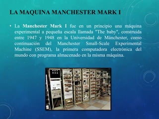 LA MAQUINA MANCHESTER MARK I
• La Manchester Mark I fue en un principio una máquina
experimental a pequeña escala llamada "The baby", construida
entre 1947 y 1948 en la Universidad de Mánchester, como
continuación del Manchester Small-Scale Experimental
Machine (SSEM), la primera computadora electrónica del
mundo con programa almacenado en la misma máquina.
 