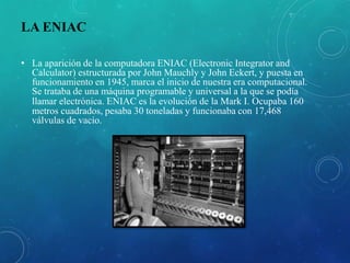 LA ENIAC
• La aparición de la computadora ENIAC (Electronic Integrator and
Calculator) estructurada por John Mauchly y John Eckert, y puesta en
funcionamiento en 1945, marca el inicio de nuestra era computacional.
Se trataba de una máquina programable y universal a la que se podía
llamar electrónica. ENIAC es la evolución de la Mark I. Ocupaba 160
metros cuadrados, pesaba 30 toneladas y funcionaba con 17,468
válvulas de vacío.
 
