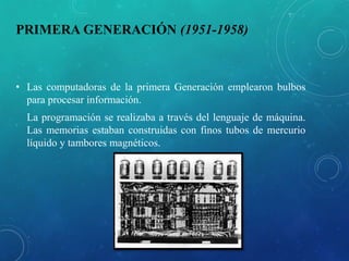 PRIMERA GENERACIÓN (1951-1958)
• Las computadoras de la primera Generación emplearon bulbos
para procesar información.
La programación se realizaba a través del lenguaje de máquina.
Las memorias estaban construidas con finos tubos de mercurio
líquido y tambores magnéticos.
 