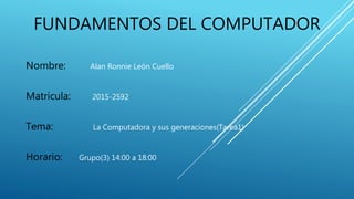 FUNDAMENTOS DEL COMPUTADOR
Nombre: Alan Ronnie León Cuello
Matricula: 2015-2592
Tema: La Computadora y sus generaciones(Tarea1)
Horario: Grupo(3) 14:00 a 18:00
 