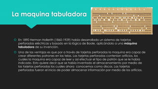 La maquina tabuladora
 En 1890 Herman Hollerith (1860-1929) había desarrollado un sistema de tarjetas
perforadas eléctricas y basado en la lógica de Boole, aplicándolo a una máquina
tabuladora de su invención.
 Una de las ventajas es que por a través de tarjetas perforadas la maquina era capaz de
crear diferentes patrones en las telas. Las tarjetas perforadas contenían orificios, los
cuales la maquina era capaz de leer y así efectuar el tipo de patrón que se le había
indicado. Esto quiere decir que se había inventado el almacenamiento por medio de
las tarjetas perforadas los cuales ahora conocemos como discos. Las tarjetas
perforadas fueron el inicio de poder almacenar información por medio de los orificios.
 