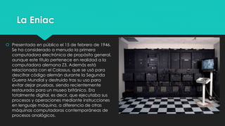 La Eniac
 Presentada en público el 15 de febrero de 1946.
Se ha considerado a menudo la primera
computadora electrónica de propósito general,
aunque este título pertenece en realidad a la
computadora alemana Z3. Además está
relacionada con el Colossus, que se usó para
descifrar código alemán durante la Segunda
Guerra Mundial y destruido tras su uso para
evitar dejar pruebas, siendo recientemente
restaurada para un museo británico. Era
totalmente digital, es decir, que ejecutaba sus
procesos y operaciones mediante instrucciones
en lenguaje máquina, a diferencia de otras
máquinas computadoras contemporáneas de
procesos analógicos.
 