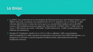 La Eniac
 La ENIAC fue construida en la Universidad de Pennsylvania por John Presper Eckert y John
William Mauchly, ocupaba una superficie de 167 m² y operaba con un total de 17.468
válvulas electrónicas o tubos de vacío que a su vez permitían realizar cerca de 5000
sumas y 300 multiplicaciones por segundo. Físicamente, la ENIAC tenía 17.468 tubos de
vacío, 7.200 diodos de cristal, 1.500 relés, 70.000 resistencias, 10.000 condensadores y 5
millones de soldaduras.
 Pesaba 27 Toneladas, medía 2,4 m x 0,9 m x 30 m; utilizaba 1.500 conmutadores
electromagnéticos y relés; requería la operación manual de unos 6.000 interruptores, y su
programa o software, cuando requería modificaciones, demoraba semanas de
instalación manual.
 