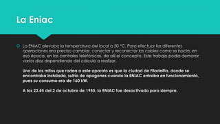 La Eniac
 La ENIAC elevaba la temperatura del local a 50 °C. Para efectuar las diferentes
operaciones era preciso cambiar, conectar y reconectar los cables como se hacía, en
esa época, en las centrales telefónicas, de allí el concepto. Este trabajo podía demorar
varios días dependiendo del cálculo a realizar.
Uno de los mitos que rodea a este aparato es que la ciudad de Filadelfia, donde se
encontraba instalada, sufría de apagones cuando la ENIAC entraba en funcionamiento,
pues su consumo era de 160 kW.
A las 23.45 del 2 de octubre de 1955, la ENIAC fue desactivada para siempre.
 