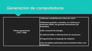 Generación de computadoras
Primera generación
(1951-1958)
1.Sistemas constituidos por tubos de vacío.
2.Máquinas grandes y pesadas. se construye el
ordenador ENIAC de grandes dimensiones (30
toneladas).
3.Alto consumo de energía.
4.Continuas fallas o interrupciones en el proceso.
5.Programación en lenguaje de máquina.
6.Uso de tarjetas perforadas para suministrar datos y los
programas.
 