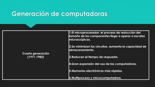 Generación de computadoras
Cuarta generación
(1971-1982)
1.El microprocesador: el proceso de reducción del
tamaño de los componentes llega a operar a escalas
microscópicas.
2.Se minimizan los circuitos, aumenta la capacidad de
almacenamiento.
3.Reducen el tiempo de respuesta.
4.Gran expansión del uso de las computadoras.
5.Memorias electrónicas más rápidas.
6.Multiproceso y microcomputadora.
 