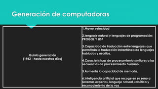 Generación de computadoras
Quinta generación
(1982 - hasta nuestros días)
1.Mayor velocidad
2.lenguaje natural y lenguajes de programación:
PROGOL Y LISP
3.Capacidad de traducción entre lenguajes que
permitirán la traducción instantánea de lenguajes
hablados y escritos.
4.Características de procesamiento similares a las
secuencias de procesamiento humano.
5.Aumenta la capacidad de memoria.
6.Inteligencia artificial que recoge en su seno a
sistemas expertos, lenguaje natural, robótica y
reconocimiento de la voz
 