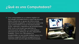 ¿Qué es una Computadora?
 Una computadora es un sistema digital con
tecnología microelectrónica capaz de procesar
datos a partir de un grupo de instrucciones
denominado programa. La estructura básica de
una computadora incluye microprocesador
(CPU), memoria y dispositivos de entrada/salida
(E/S), junto a los buses que permiten la
comunicación entre ellos. La característica
principal que la distingue de otros dispositivos
similares, como una calculadora no
programable, es que puede realizar tareas muy
diversas cargando distintos programas en la
memoria para que los ejecute el procesador.
 
