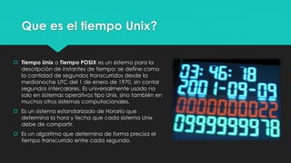 Que es el tiempo Unix?
 Tiempo Unix o Tiempo POSIX es un sistema para la
descripción de instantes de tiempo: se define como
la cantidad de segundos transcurridos desde la
medianoche UTC del 1 de enero de 1970, sin contar
segundos intercalares. Es universalmente usado no
solo en sistemas operativos tipo Unix, sino también en
muchos otros sistemas computacionales.
 Es un sistema estandarizado de Horario que
determina la hora y fecha que cada sistema Unix
debe de compartir.
 Es un algoritmo que determina de forma precisa el
tiempo transcurrido entre cada segundo.
 