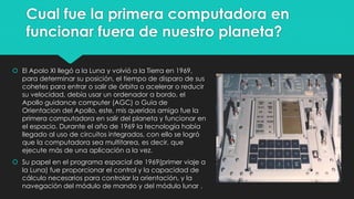Cual fue la primera computadora en
funcionar fuera de nuestro planeta?
 El Apolo XI llegó a la Luna y volvió a la Tierra en 1969,
para determinar su posición, el tiempo de disparo de sus
cohetes para entrar o salir de órbita o acelerar o reducir
su velocidad, debía usar un ordenador a bordo, el
Apollo guidance computer (AGC) o Guia de
Orientacion del Apollo, este, mis queridos amigo fue la
primera computadora en salir del planeta y funcionar en
el espacio. Durante el año de 1969 la tecnología había
llegado al uso de circuitos integrados, con ello se logró
que la computadora sea multitarea, es decir, que
ejecute más de una aplicación a la vez.
 Su papel en el programa espacial de 1969(primer viaje a
la Luna) fue proporcionar el control y la capacidad de
cálculo necesarios para controlar la orientación, y la
navegación del módulo de mando y del módulo lunar .
 