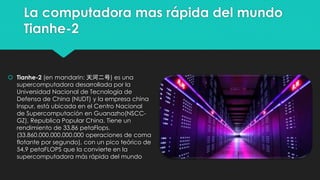 La computadora mas rápida del mundo
Tianhe-2
 Tianhe-2 (en mandarin: 天河二号) es una
supercomputadora desarrollada por la
Universidad Nacional de Tecnología de
Defensa de China (NUDT) y la empresa china
Inspur, está ubicada en el Centro Nacional
de Supercomputación en Guanazho(NSCC-
GZ), Republica Popular China. Tiene un
rendimiento de 33,86 petaFlops.
(33.860.000.000.000.000 operaciones de coma
flotante por segundo), con un pico teórico de
54,9 petaFLOPS que la convierte en la
supercomputadora más rápida del mundo
 