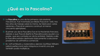 ¿Qué es la Pascalina?
 La Pascalina es una de las primeras calculadoras
mecánicas. Fue inventada por Blaise Pascal en 1645, tras
tres años de trabajo sobre la misma. Se fabricaron varias
versiones y Pascal en persona construyó al menos
cincuenta ejemplares.
 El primer uso de la Pascalina fue en la Hacienda francesa,
debido a que Pascal diseñó la Pascalina para ayudar a su
padre, que era contador en dicha entidad. Debido a ello
la Pascalina estaba destinada básicamente a solucionar
problemas de aritmética comercial.
 En 1670 el filósofo y matemático alemán Gottfried Wilhelm
Leibniz perfeccionó esta máquina e inventó una que
también podía multiplicar.
 