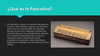 ¿Qué es la Pascalina?
 La Pascalina conoció un período de gloria en
los años 1960, debido a que se usó de forma
interna en la compañía IBM. Por aquellos
tiempos era el único dispositivo barato que
permitía efectuar muy rápidamente cálculos
en numeración hexadecimal, lo que era
necesario para la depuración de los
programas. Se exponen varios ejemplares
originales en Inglaterra, en el Museo de Artes y
Oficios.
 