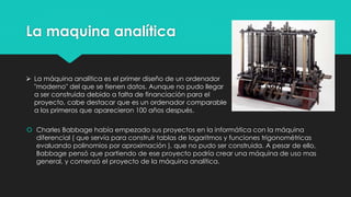 La maquina analítica
 Charles Babbage había empezado sus proyectos en la informática con la máquina
diferencial ( que servía para construir tablas de logaritmos y funciones trigonométricas
evaluando polinomios por aproximación ), que no pudo ser construida. A pesar de ello,
Babbage pensó que partiendo de ese proyecto podría crear una máquina de uso mas
general, y comenzó el proyecto de la máquina analítica.
 La máquina analítica es el primer diseño de un ordenador
"moderno" del que se tienen datos. Aunque no pudo llegar
a ser construida debido a falta de financiación para el
proyecto, cabe destacar que es un ordenador comparable
a los primeros que aparecieron 100 años después.
 