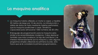 La maquina analítica
 La máquina habría utilizado un motor a vapor, y mediría
30 metros de largo por 10 de ancho. La introducción y
salida de datos se haría mediante tarjetas perforadas,
que la maquina podría leer y crear. Tendría la
capacidad para almacenar 1000 números de 50 cifra
 El lenguaje de programación para la maquina sería
similar a los ensambladores modernos. Cabe destacar
también que Ada Lovelace ( la hija de Lord Byron ) se
interesó tremendamente por la máquina y creo algunos
programas simples utilizando los primeros bucles, esto
hace que se le considere la primera programadora, .
 