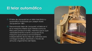 El telar automático
 El telar de Jacquard es un telar mecánico y
automático inventado por Joseph Marie
Jacquard en 1801.
 Denominado telar de Jacquard, el telar en sí
es la máquina inferior que intersecciona los
hilos para producir la tela, mientras que lo que
verdaderamente inventó Jacquard es la
máquina que produce el movimiento
independiente de los hilos de urdimbre para
conseguir el dibujo solicitado a través de
armuras o ligamentos del tejido.
 
