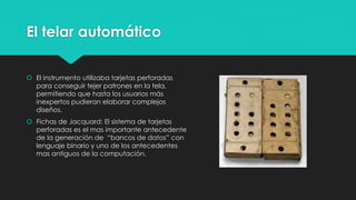 El telar automático
 El instrumento utilizaba tarjetas perforadas
para conseguir tejer patrones en la tela,
permitiendo que hasta los usuarios más
inexpertos pudieran elaborar complejos
diseños.
 Fichas de Jacquard: El sistema de tarjetas
perforadas es el mas importante antecedente
de la generación de “bancos de datos” con
lenguaje binario y uno de los antecedentes
mas antiguos de la computación.
 