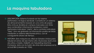 La maquina tabuladora
 DESCRIPCIÓN: Sistema fundado en las tarjetas
perforadas y la lógica de Boole. Consistía en un sistema
de almacenamiento basado en una cinta de papel.
Esta cinta se dividiría en campos marcados con tinta
que contendrían información booleana: si eran
perforados indicaban "cierto", de lo contrario indicaban
"falso". Una vez grabada, la información podría ser leída
mediante un sistema electromecánico, con el
consiguiente ahorro de tiempo.
 HISTORIA: Esta máquina se utilizó en Estados Unidos para
tabular el censo de ese mismo año. El proceso duró unos
dos años y medio. Hollerith cre Tabulating Machine
Company, ésta con la fusión de otras dos empresas es la
actual IBM (creada en 1924).
 