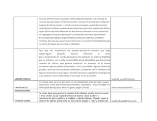 mejorar.b) Premioconun puntoy mediocadaparticipaciónoral correcta.En
caso que se equivoquennolesbajopuntos,sinoque lesenseñoque el objetivo
esaprenderde loserrores.c) Escribocorreosa lospapás cuandodemuestran
conductasque reflejansuperaciónpersonalylesexpresomi orgulloante dichos
logros.d) Losmejorestrabajosde losalumnoslosfotocopio(consupermiso) o
losexpongoenclase parademostrarla calidadde losmismos.e) Desarrollo
diversistiposde trabajos:argumentativos,artísticos,teatrales,simbólico-
creativos,etc.para que aquel que noesbuenoenuna dimensión(linguísticapor
ejemplo),destaque de acuerdoasuhabilidad.
SANDRA PERALTA
Para que mis estudiantes me presten atención lo primero que hago
es leer alguna pequeña historia referente al tema
que se lesenseñara en ese día, después de ello presento un material didáctico
que se relacione con su vida personal.Otra de las actividades que ahora estoy
tratando de utilizar para generar interés en los alumnos, es el buscar
en Internet algunos vídeos relacionados con el y también algunos dinámicas
grupales para que los estudiantes participen y colaboren con la enseñanza.En
algunassituacionesloque hagoesllevarlescancionescuyasletras contengan ya
sean palabras o frases referentes al tema que se van a enseñar.
sandrita_yuni@hotmail.es
ERIKA SANTOS
En mi caso para generar atención en mis estudiantes, trato de hacer juegos
y concursos.Como premio les doy caramelos, chocolates, nota o les dejo ver
videos (edicativos) que a ellosles gusta, según la edad. erika.santos@hotmail.fr
ADRIAN SEDANO
LOURDES SUAREZ
En primer lugar para generar la atención de los alumnos se debe tener en cuenta
el tema a tratar,ya que se puede enfocar de manera visual, auditivo o
kinestésico.Se debe considerar la realidad y edad del alumno. El poder captar la
atención del alumno puede partir de una canción, imagen o video y después una lourdes_79suarez@hotmail.com
 