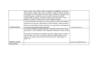 lluvia de ideas; como también realizar una dinámica de habilidades sociales que
pueda integrar al grupo y que los lleve a trabajar en equipo.En algunas ocasiones
he trabajado con el PPT,donde he incluido mapas conceptuales e imágenes, pero
también preguntas o problemas para que resuelvan en grupo, al realizarlo
correctamente,los alumnos se hacían acreedores de una carita feliz, el cual al
finalizar la semana se contaba el total y se les otorgaba un premio.
CLORINDA RAMOS
1. Haciendopreguntasque generenconflictocognitivo.2.Mostrandoimágenes
que generensuatención.3.Mostrandounvideomotivador.4.Relacionandoel
temacon la actualidadoel entornodel alumno.5.buscandolas estrategiasque
me permitanllegaral aprendizaje esperado. cr.deneri@gmail.com
AMPAROCUADROS
La atención desempeña un papel importante en diferentes aspectos de la vida de
las personas y en los estudiantes es muy importante mantener la atención en ellos.
Para generar la atención de los estudiantes tengo que trabajar temas de su interés
que sean reales,el secreto es sacarlos del aula a otro ambiente donde es de su
agrado como: parque, súper mercado,aula de innovación, realizar juegos en
grupos, etc.
amparo-cuadros@hotmail.com
URSULA ROJAS
 