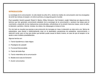 La sociología de la comunicación, ha sido desde Ios años 20´s, donde los medios de comunicación eran los encargados
de emitir las noticias al receptor, en entre la primera y la segunda guerra mundial.
Paul Lazasfeld, Harold Lasswell, Robert K. Merton, Wilbur Schramm, Carl Hovland, Jurgên Habermas son algunos de los
teóricos que han generado conocimiento alrededor de la sociología de la comunicación y sentaron las bases para el
crecimiento y desarrollo de las implicaciones socioculturales, enfocándose en la emisión hacia las masas, como la radio,
la televisión, periódico, internet, revistas, los videos, los videojuegos e incluso el cine.
Por otro lado se visualiza que gracias a esa producción de mensajes en masa, la televisión es vista como una fábrica de
estereotipos, para directa o subliminalmente crear en el destinatario sensaciones de autoestima, reconocimiento, o
distinción social, pero no hay que olvidar que también puede causar el efecto inverso, en caso de que el receptor no se
ajuste a esos modelos preestablecidos.
Algunas teorías son:
1.- Teoría hipodérmica o bala mágica
2.- Paradigma de Lasswell
3.- Funcional Estructuralista
4.- Teoría del doble flujo
5.- Teoría matemática de la comunicación
6.- Modelo de la tuba de Schramm
7.- Acción comunicativa
 