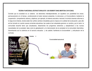 TEORIA FUNCIONAL-ESTRUCTURALISTA DE ROBERT KING MERTON (1910-2003)
Concibe que la sociedad es un sistema de elementos interdependientes, en equilibrio con posibilidad de crecer,
permaneciendo en el tiempo, condicionando el estar siempre presentes, la estructura y el funcionalismo mediante la
cooperación, compartiendo valores y objetivos; por ejemplo, el sistema educativo nacional, ha tenido diversas reformas a
lo largo de la historia, donde estás han sufrido cambios indudables para la mejora en la calidad de la educación, para ello
se han tomado en cuenta nuevas corrientes educativas, las cuales al ser adoptadas generan un cambio y por lo tanto la
comunidad docente tiene que actualizarse, desechando los programas anteriores y adaptándose a las nuevas
necesidades de la sociedad, tales como la globalización y la interconexión de la sociedad en la comunidad cibernética.
Garantizando así la cobertura en el servicio educativo y de calidad, facilitando la funcionalidad y articulación de la
currícula.
Cambio =
Funcionalidad estructural
 