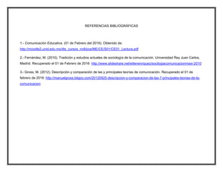 REFERENCIAS BIBLIOGRÁFICAS
1.- Comunicación Educativa. (01 de Febrero del 2016). Obtenido de:
http://moodle2.unid.edu.mx/dts_cursos_mdl/pos/ME/CE/S01/CE01_Lectura.pdf
2.- Fernández, M. (2010). Tradición y estudios actuales de sociología de la comunicación. Universidad Rey Juan Carlos,
Madrid. Recuperado el 01 de Febrero de 2016: http://www.slideshare.net/eiilenenriquez/socilogiacomunicacionmaxi-2010
3.- Gross, M. (2012). Descripción y comparación de las y principales teorías de comunicación. Recuperado el 01 de
febrero de 2016: http://manuelgross.bligoo.com/20120925-descripcion-y-comparacion-de-las-7-principales-teorias-de-la-
comunicacion
 