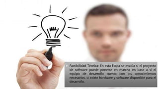  Factibilidad Técnica: En esta Etapa se evalúa si el proyecto
de software puede ponerse en marcha en base a si el
equipo de desarrollo cuenta con los conocimientos
necesarios, si existe hardware y software disponible para el
desarrollo.
 