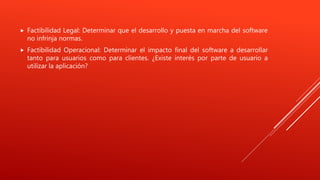  Factibilidad Legal: Determinar que el desarrollo y puesta en marcha del software
no infrinja normas.
 Factibilidad Operacional: Determinar el impacto final del software a desarrollar
tanto para usuarios como para clientes. ¿Existe interés por parte de usuario a
utilizar la aplicación?
 