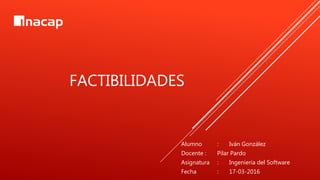 FACTIBILIDADES
Alumno : Iván González
Docente : Pilar Pardo
Asignatura : Ingeniería del Software
Fecha : 17-03-2016
 