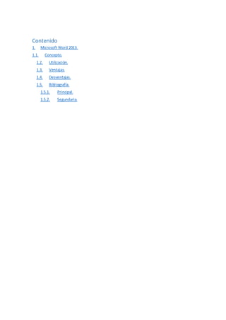 Contenido
1. Microsoft Word 2013.
1.1. Concepto.
1.2. Utilización.
1.3. Ventajas.
1.4. Desventajas.
1.5. Bibliografía.
1.5.1. Principal.
1.5.2. Segundaria.