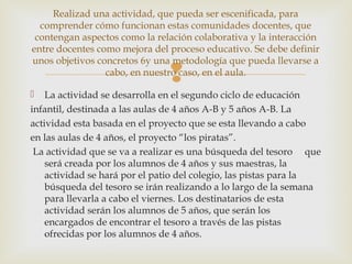
 La actividad se desarrolla en el segundo ciclo de educación
infantil, destinada a las aulas de 4 años A-B y 5 años A-B. La
actividad esta basada en el proyecto que se esta llevando a cabo
en las aulas de 4 años, el proyecto “los piratas”.
La actividad que se va a realizar es una búsqueda del tesoro que
será creada por los alumnos de 4 años y sus maestras, la
actividad se hará por el patio del colegio, las pistas para la
búsqueda del tesoro se irán realizando a lo largo de la semana
para llevarla a cabo el viernes. Los destinatarios de esta
actividad serán los alumnos de 5 años, que serán los
encargados de encontrar el tesoro a través de las pistas
ofrecidas por los alumnos de 4 años.
Realizad una actividad, que pueda ser escenificada, para
comprender cómo funcionan estas comunidades docentes, que
contengan aspectos como la relación colaborativa y la interacción
entre docentes como mejora del proceso educativo. Se debe definir
unos objetivos concretos 6y una metodología que pueda llevarse a
cabo, en nuestro caso, en el aula.
 
