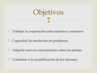 
 Trabajar la cooperación entre alumnos y maestros.
 Capacidad de resolución de problemas.
 Adquirir nuevos conocimientos sobre los piratas.
 Contribuir a la sociabilización de los alumnos
Objetivos
 