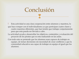
 Esta actividad es una clara cooperación entre alumnos y maestros, lo
que hace romper con el individualismo ya que participan cuatro clases y
cuatro maestras diferentes, que han tenido que trabajar conjuntamente
para que esta pueda ser llevada a cabo.
La actividad ayuda a desarrollar los objetivos, contenidos y evaluación del
proyecto de los piratas que se esta realizando en las aulas.
Con todo esto se pretende que los alumnos sean capaces de trabajar en
equipo, de tomar decisiones sin necesidad de crear conflictos y que la
comunidad educativa sea capaz de trabajar en equipo al igual que los
alumnos.
Conclusión
 