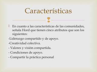 
 En cuanto a las características de las comunidades,
señala Hord que tienen cinco atributos que son los
siguientes:
-Liderazgo compartido y de apoyo.
-Creatividad colectiva.
- Valores y visión compartida.
- Condiciones de apoyo.
- Compartir la práctica personal
 