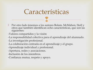 
 Por otro lado tenemos a los autores Bolam, McMahon, Stoll y
otros que también identifican ocho características, que son las
siguientes:
-Valores compartidos y la visión
-La responsabilidad colectiva para el aprendizaje del alumnado.
-La investigación profesional.
-La colaboración centrada en el aprendizaje y el grupo.
-Aprendizaje individual y profesional.
-Apertura, redes y asociaciones.
-Inclusión de los miembros.
-Confianza mutua, respeto y apoyo.
Características
 