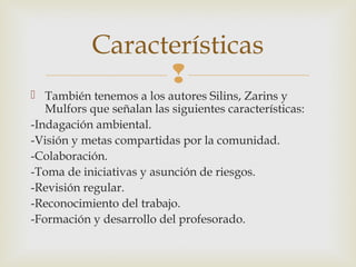 
 También tenemos a los autores Silins, Zarins y
Mulfors que señalan las siguientes características:
-Indagación ambiental.
-Visión y metas compartidas por la comunidad.
-Colaboración.
-Toma de iniciativas y asunción de riesgos.
-Revisión regular.
-Reconocimiento del trabajo.
-Formación y desarrollo del profesorado.
Características
 