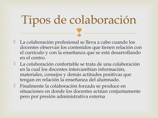
 La colaboración profesional se lleva a cabo cuando los
docentes observan los contenidos que tienen relación con
el currículo y con la enseñanza que se está desarrollando
en el centro.
 La colaboración confortable se trata de una colaboración
en la cual los docentes intercambian información,
materiales, consejos y demás actitudes positivas que
tengan en relación la enseñanza del alumnado.
 Finalmente la colaboración forzada se produce en
situaciones en donde los docentes actúan conjuntamente
pero por presión administrativa externa
Tipos de colaboración
 