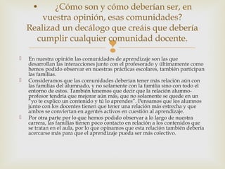  En nuestra opinión las comunidades de aprendizaje son las que
desarrollan las interacciones junto con el profesorado y últimamente como
hemos podido observar en nuestras prácticas escolares, también participan
las familias.
 Consideramos que las comunidades deberían tener más relación aún con
las familias del alumnado, y no solamente con la familia sino con todo el
entorno de estos. También tenemos que decir que la relación alumno-
profesor tendría que mejorar aún más, que no solamente se quede en un
“yo te explico un contenido y tú lo aprendes”. Pensamos que los alumnos
junto con los docentes tienen que tener una relación más estrecha y que
ambos se conviertan en agentes activos en cuestión al aprendizaje.
 Por otra parte por lo que hemos podido observar a lo largo de nuestra
carrera, las familias tienen poco contacto en relación a los contenidos que
se tratan en el aula, por lo que opinamos que esta relación también debería
acercarse más para que el aprendizaje pueda ser más colectivo.
• ¿Cómo son y cómo deberían ser, en
vuestra opinión, esas comunidades?
Realizad un decálogo que creáis que debería
cumplir cualquier comunidad docente.
 