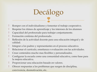 
 Romper con el individualismo y fomentar el trabajo cooperativo.
 Respetar los ritmos de aprendizaje y los intereses de los alumnos
 Capacidad del profesorado para trabajar conjuntamente.
 Formación continúa del profesorado.
 Reflexión de la actividad docente para una educación integral y de
calidad.
 Integrar a los padres y representantes en el proceso educativo.
 Relacionar el currículo, enseñanza o evaluación con las actividades.
 Crear contenidos mucho mas flexibles y personalizados.
 Configurar la escuela como una comunidad educativa, como base para
la mejora educativa.
 Proporcionar una educación basado en valores.
 Ofrecer respuestas a los problemas que surgen de disciplina,
convivencia, desmotivación, etc.
Decálogo
 