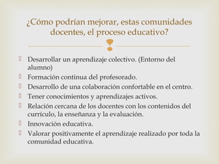 
 Desarrollar un aprendizaje colectivo. (Entorno del
alumno)
 Formación continua del profesorado.
 Desarrollo de una colaboración confortable en el centro.
 Tener conocimientos y aprendizajes activos.
 Relación cercana de los docentes con los contenidos del
currículo, la enseñanza y la evaluación.
 Innovación educativa.
 Valorar positivamente el aprendizaje realizado por toda la
comunidad educativa.
¿Cómo podrían mejorar, estas comunidades
docentes, el proceso educativo?
 