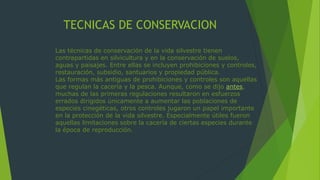 TECNICAS DE CONSERVACION
Las técnicas de conservación de la vida silvestre tienen
contrapartidas en silvicultura y en la conservación de suelos,
aguas y paisajes. Entre ellas se incluyen prohibiciones y controles,
restauración, subsidio, santuarios y propiedad pública.
Las formas más antiguas de prohibiciones y controles son aquellas
que regulan la cacería y la pesca. Aunque, como se dijo antes,
muchas de las primeras regulaciones resultaron en esfuerzos
errados dirigidos únicamente a aumentar las poblaciones de
especies cinegéticas, otros controles jugaron un papel importante
en la protección de la vida silvestre. Especialmente útiles fueron
aquellas limitaciones sobre la cacería de ciertas especies durante
la época de reproducción.
 