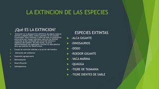 LA EXTINCION DE LAS ESPECIES
¿Qué ES LA EXTINCION?
 -Extinción es la desaparición definitiva de alguna especie
animal o vegetal sobre nuestro planeta. Es un proceso
irreversible. Hace millones y miles de años se produjeron
extinciones por causas naturales, pero en las últimas
centurias se han acelerado por la acción directa o
indirecta del hombre. De esta forma, se priva
definitivamente de organismos (incluso no descubiertos
aún) que podrían ser beneficiosos.
 Causas de extinción debidas a la acción del hombre:
 Alteración del ambiente:
 Expansión agropecuaria
 Deforestación
 Desertificación
 Sobrepastoreo
ESPECIES EXTINTAS
 -ALCA GIGANTE
 -DINOSAURIOS
 -DODO
 -ROEDOR GIGANTE
 -VACA MARINA
 -QUAGGA
 -TIGRE DE TASMANIA
 -TIGRE DIENTES DE SABLE
 
