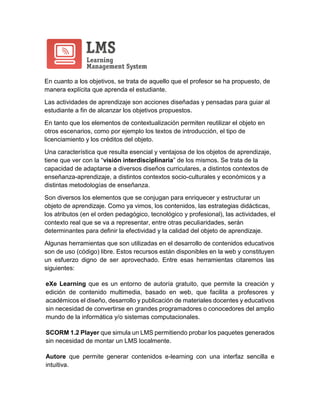 En cuanto a los objetivos, se trata de aquello que el profesor se ha propuesto, de
manera explícita que aprenda el estudiante.
Las actividades de aprendizaje son acciones diseñadas y pensadas para guiar al
estudiante a fin de alcanzar los objetivos propuestos.
En tanto que los elementos de contextualización permiten reutilizar el objeto en
otros escenarios, como por ejemplo los textos de introducción, el tipo de
licenciamiento y los créditos del objeto.
Una característica que resulta esencial y ventajosa de los objetos de aprendizaje,
tiene que ver con la “visión interdisciplinaria” de los mismos. Se trata de la
capacidad de adaptarse a diversos diseños curriculares, a distintos contextos de
enseñanza-aprendizaje, a distintos contextos socio-culturales y económicos y a
distintas metodologías de enseñanza.
Son diversos los elementos que se conjugan para enriquecer y estructurar un
objeto de aprendizaje. Como ya vimos, los contenidos, las estrategias didácticas,
los atributos (en el orden pedagógico, tecnológico y profesional), las actividades, el
contexto real que se va a representar, entre otras peculiaridades, serán
determinantes para definir la efectividad y la calidad del objeto de aprendizaje.
Algunas herramientas que son utilizadas en el desarrollo de contenidos educativos
son de uso (código) libre. Estos recursos están disponibles en la web y constituyen
un esfuerzo digno de ser aprovechado. Entre esas herramientas citaremos las
siguientes:
eXe Learning que es un entorno de autoría gratuito, que permite la creación y
edición de contenido multimedia, basado en web, que facilita a profesores y
académicos el diseño, desarrollo y publicación de materiales docentes y educativos
sin necesidad de convertirse en grandes programadores o conocedores del amplio
mundo de la informática y/o sistemas computacionales.
SCORM 1.2 Player que simula un LMS permitiendo probar los paquetes generados
sin necesidad de montar un LMS localmente.
Autore que permite generar contenidos e-learning con una interfaz sencilla e
intuitiva.
 